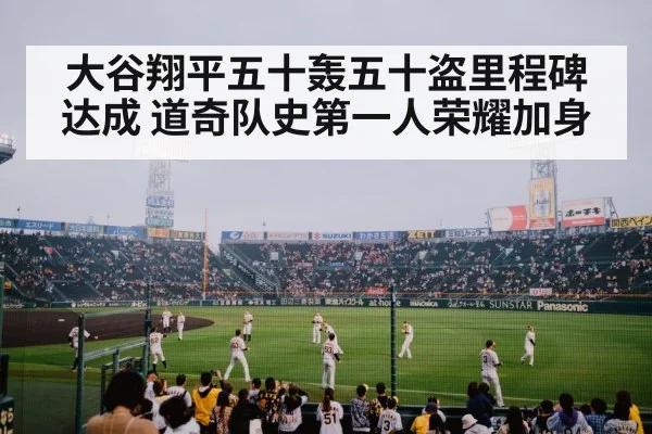 大谷翔平五十轰五十盗里程碑达成 道奇队史第一人荣耀加身