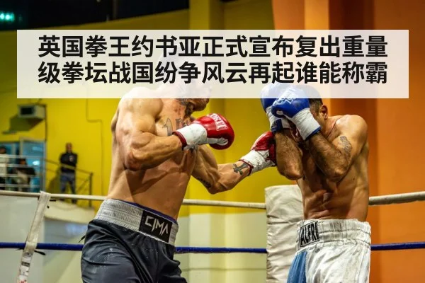 英国拳王约书亚正式宣布复出重量级拳坛战国纷争风云再起谁能称霸