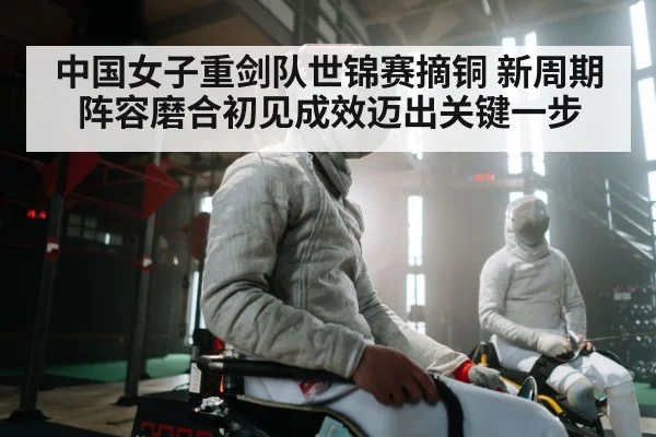 中国女子重剑队世锦赛摘铜 新周期阵容磨合初见成效迈出关键一步